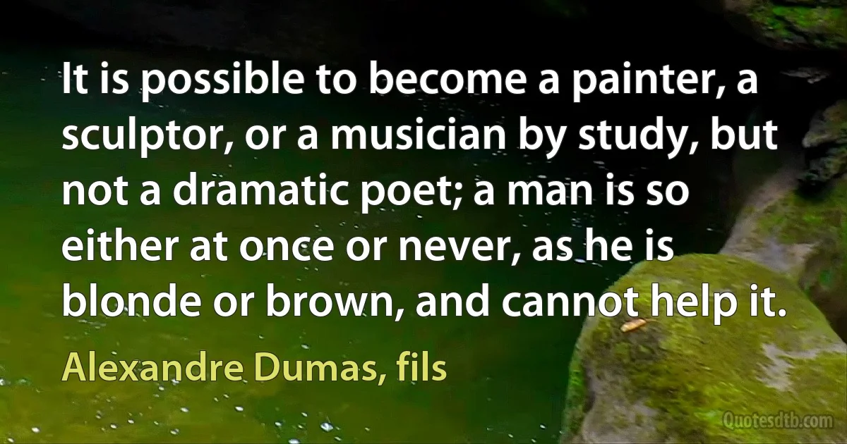 It is possible to become a painter, a sculptor, or a musician by study, but not a dramatic poet; a man is so either at once or never, as he is blonde or brown, and cannot help it. (Alexandre Dumas, fils)