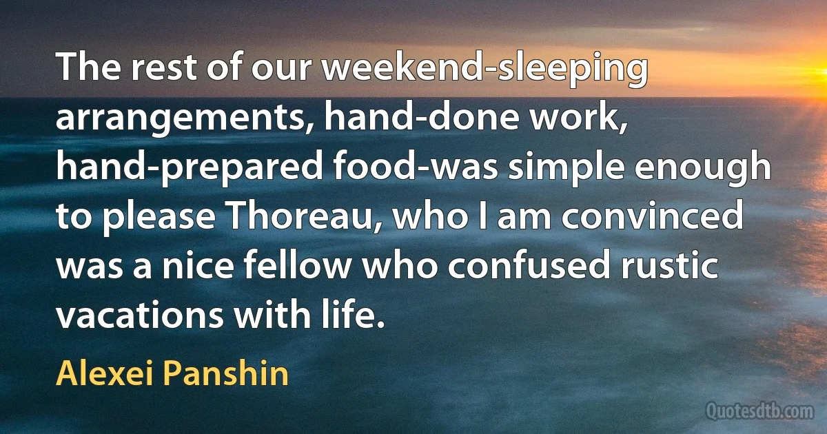 The rest of our weekend-sleeping arrangements, hand-done work, hand-prepared food-was simple enough to please Thoreau, who I am convinced was a nice fellow who confused rustic vacations with life. (Alexei Panshin)