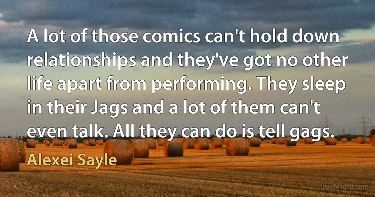 A lot of those comics can't hold down relationships and they've got no other life apart from performing. They sleep in their Jags and a lot of them can't even talk. All they can do is tell gags. (Alexei Sayle)