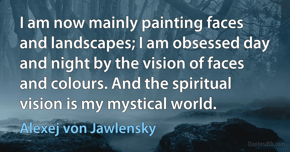 I am now mainly painting faces and landscapes; I am obsessed day and night by the vision of faces and colours. And the spiritual vision is my mystical world. (Alexej von Jawlensky)