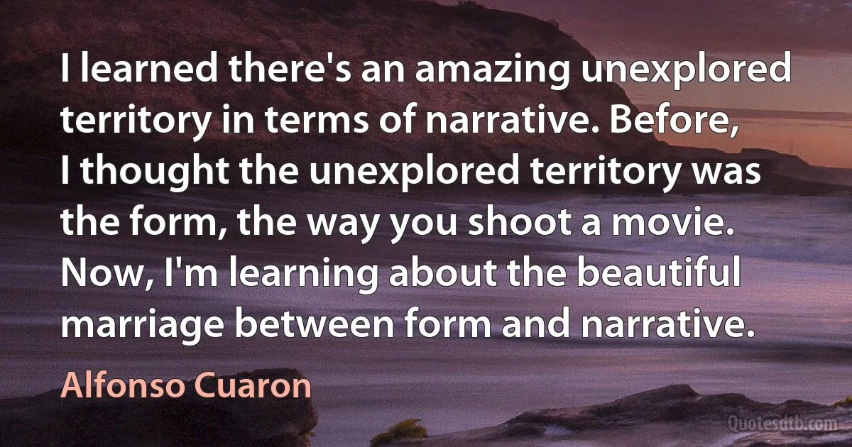 I learned there's an amazing unexplored territory in terms of narrative. Before, I thought the unexplored territory was the form, the way you shoot a movie. Now, I'm learning about the beautiful marriage between form and narrative. (Alfonso Cuaron)