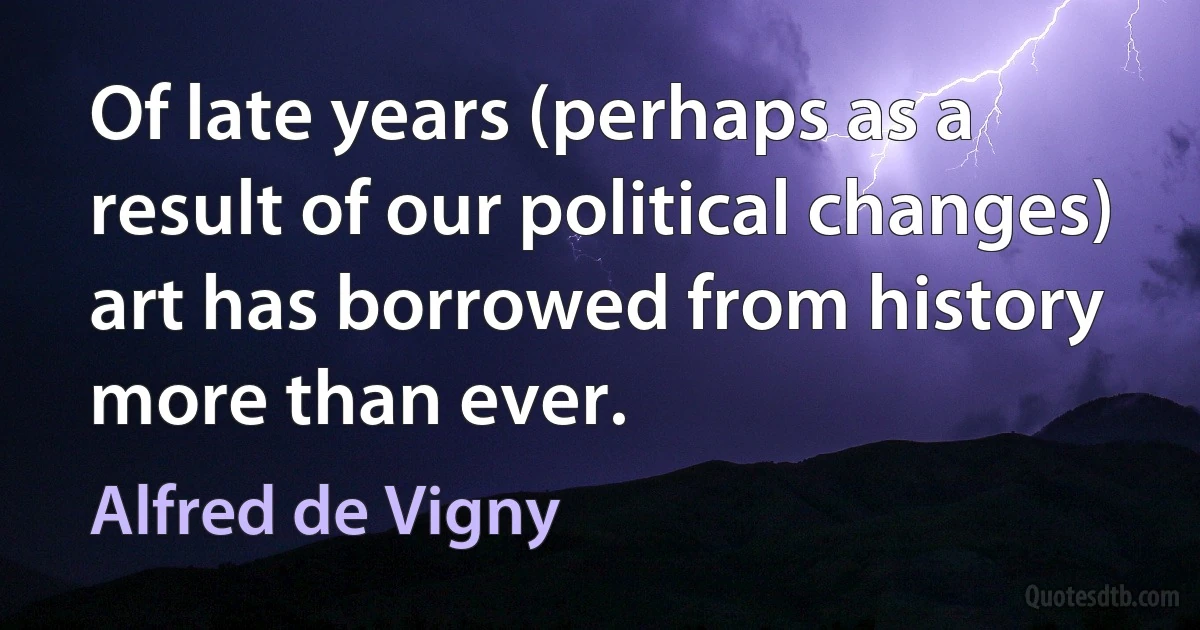 Of late years (perhaps as a result of our political changes) art has borrowed from history more than ever. (Alfred de Vigny)