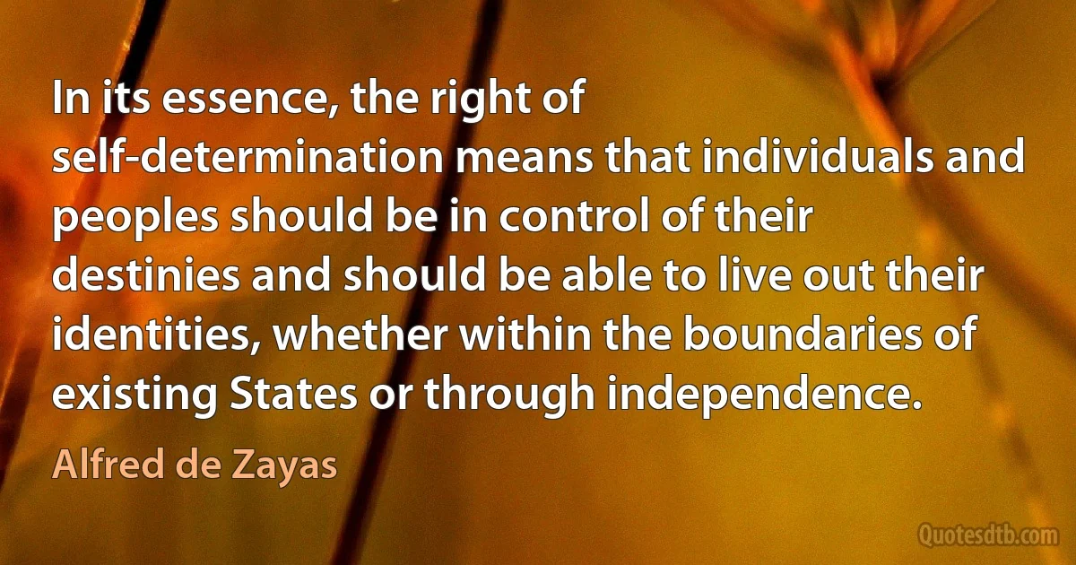 In its essence, the right of self-determination means that individuals and peoples should be in control of their destinies and should be able to live out their identities, whether within the boundaries of existing States or through independence. (Alfred de Zayas)