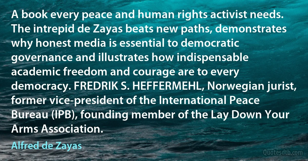 A book every peace and human rights activist needs. The intrepid de Zayas beats new paths, demonstrates why honest media is essential to democratic governance and illustrates how indispensable academic freedom and courage are to every democracy. FREDRIK S. HEFFERMEHL, Norwegian jurist, former vice-president of the International Peace Bureau (IPB), founding member of the Lay Down Your Arms Association. (Alfred de Zayas)