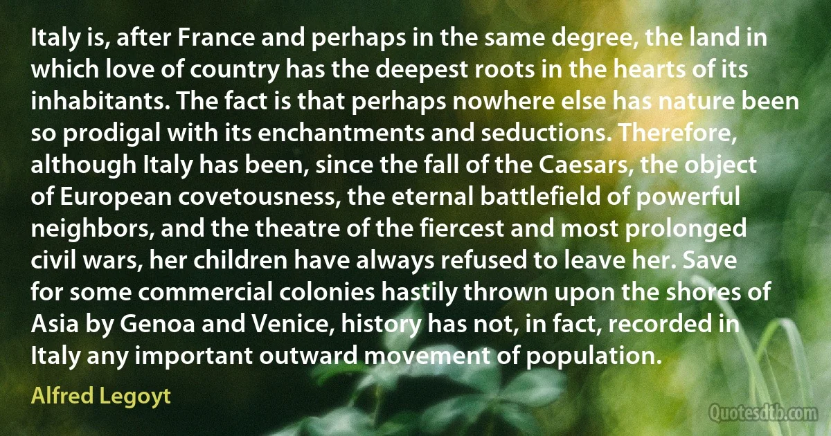 Italy is, after France and perhaps in the same degree, the land in which love of country has the deepest roots in the hearts of its inhabitants. The fact is that perhaps nowhere else has nature been so prodigal with its enchantments and seductions. Therefore, although Italy has been, since the fall of the Caesars, the object of European covetousness, the eternal battlefield of powerful neighbors, and the theatre of the fiercest and most prolonged civil wars, her children have always refused to leave her. Save for some commercial colonies hastily thrown upon the shores of Asia by Genoa and Venice, history has not, in fact, recorded in Italy any important outward movement of population. (Alfred Legoyt)