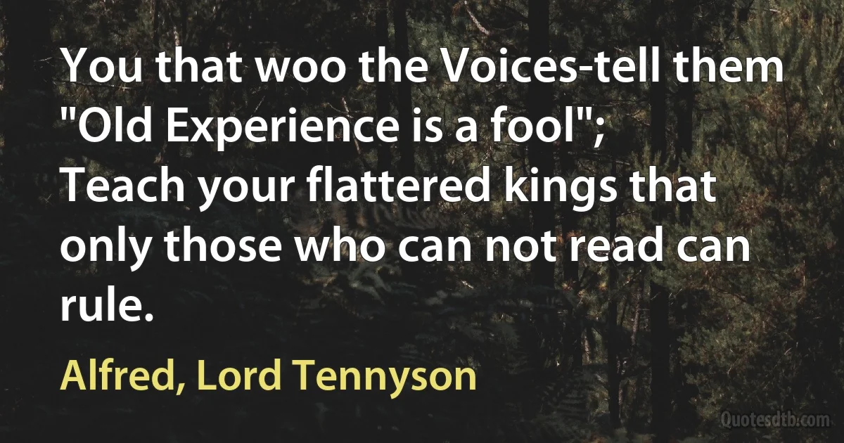 You that woo the Voices-tell them "Old Experience is a fool";
Teach your flattered kings that only those who can not read can rule. (Alfred, Lord Tennyson)