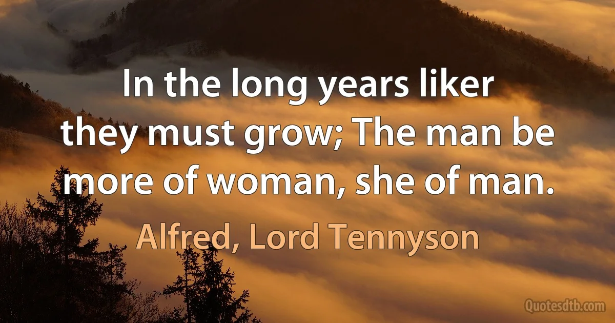 In the long years liker they must grow; The man be more of woman, she of man. (Alfred, Lord Tennyson)