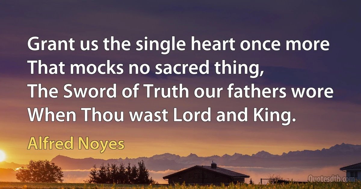 Grant us the single heart once more
That mocks no sacred thing,
The Sword of Truth our fathers wore
When Thou wast Lord and King. (Alfred Noyes)