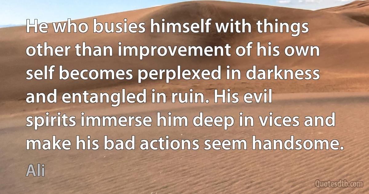 He who busies himself with things other than improvement of his own self becomes perplexed in darkness and entangled in ruin. His evil spirits immerse him deep in vices and make his bad actions seem handsome. (Ali)