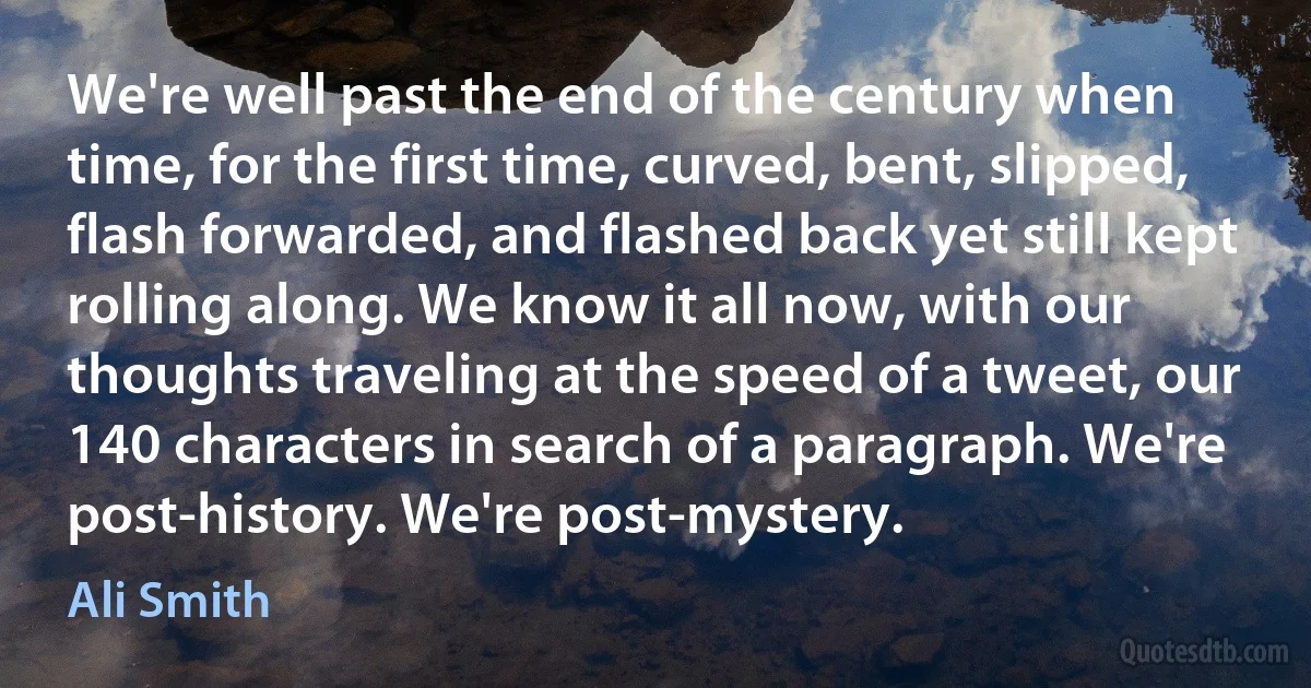 We're well past the end of the century when time, for the first time, curved, bent, slipped, flash forwarded, and flashed back yet still kept rolling along. We know it all now, with our thoughts traveling at the speed of a tweet, our 140 characters in search of a paragraph. We're post-history. We're post-mystery. (Ali Smith)