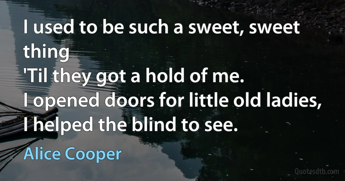 I used to be such a sweet, sweet thing
'Til they got a hold of me.
I opened doors for little old ladies,
I helped the blind to see. (Alice Cooper)