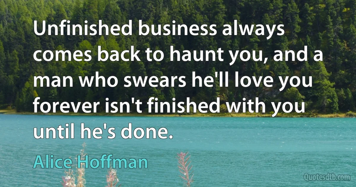 Unfinished business always comes back to haunt you, and a man who swears he'll love you forever isn't finished with you until he's done. (Alice Hoffman)