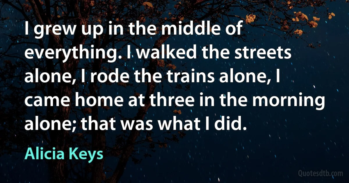 I grew up in the middle of everything. I walked the streets alone, I rode the trains alone, I came home at three in the morning alone; that was what I did. (Alicia Keys)