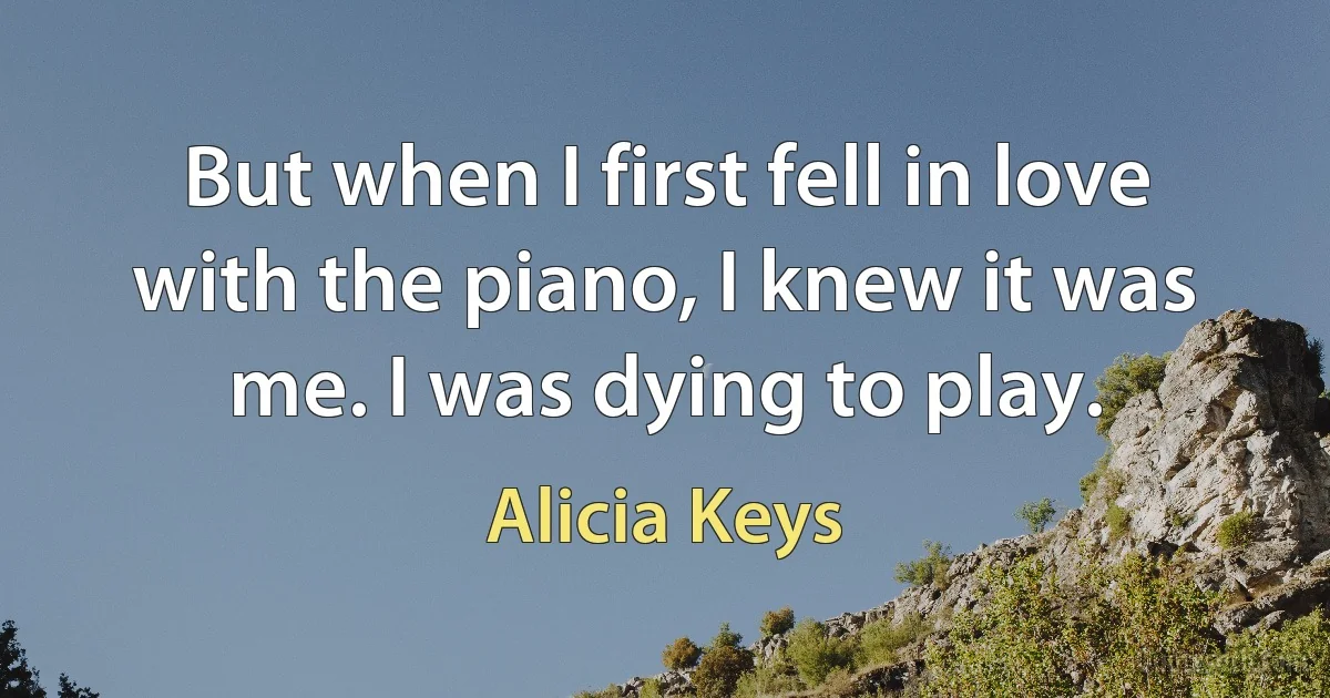 But when I first fell in love with the piano, I knew it was me. I was dying to play. (Alicia Keys)