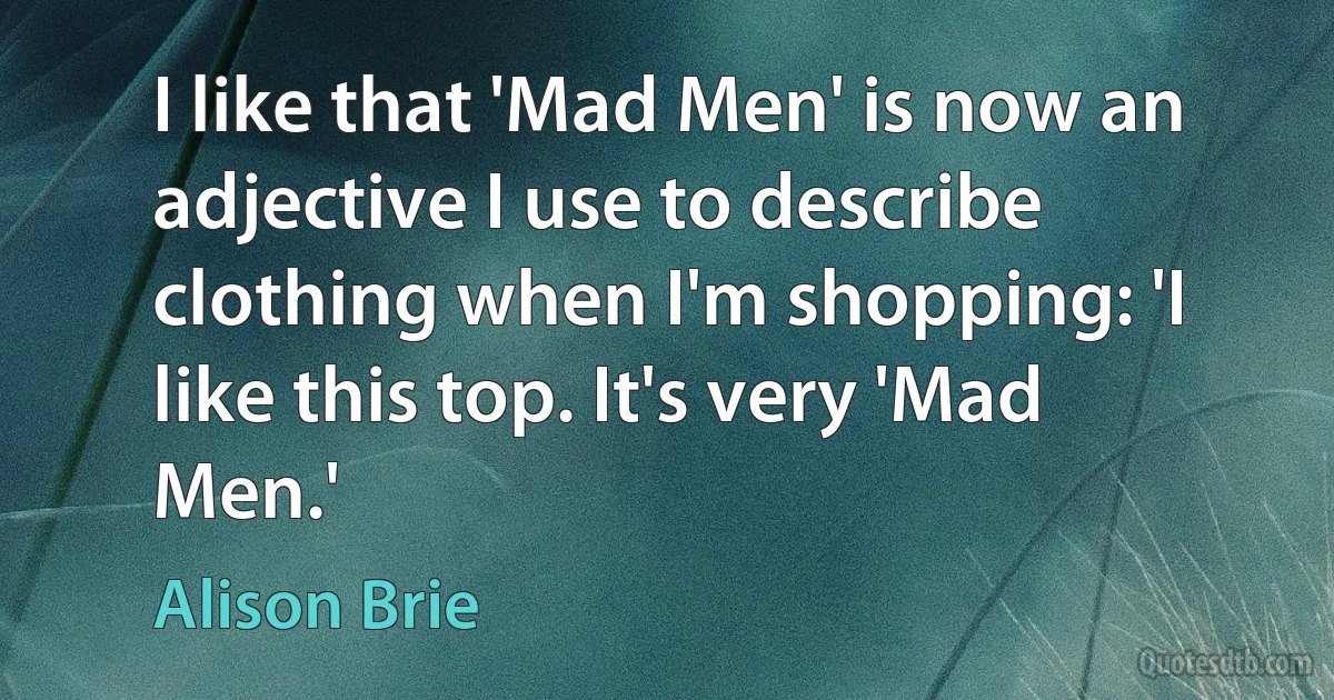 I like that 'Mad Men' is now an adjective I use to describe clothing when I'm shopping: 'I like this top. It's very 'Mad Men.' (Alison Brie)