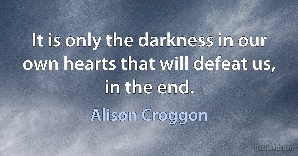 It is only the darkness in our own hearts that will defeat us, in the end. (Alison Croggon)