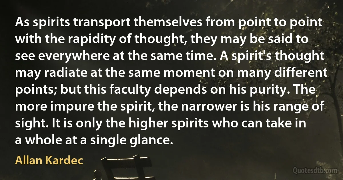 As spirits transport themselves from point to point with the rapidity of thought, they may be said to see everywhere at the same time. A spirit's thought may radiate at the same moment on many different points; but this faculty depends on his purity. The more impure the spirit, the narrower is his range of sight. It is only the higher spirits who can take in a whole at a single glance. (Allan Kardec)