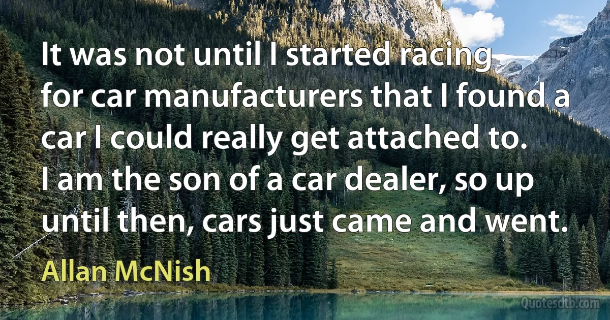 It was not until I started racing for car manufacturers that I found a car I could really get attached to. I am the son of a car dealer, so up until then, cars just came and went. (Allan McNish)