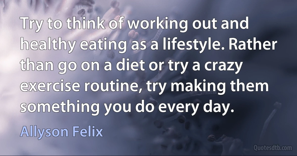 Try to think of working out and healthy eating as a lifestyle. Rather than go on a diet or try a crazy exercise routine, try making them something you do every day. (Allyson Felix)