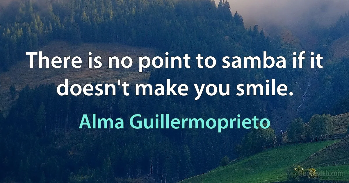 There is no point to samba if it doesn't make you smile. (Alma Guillermoprieto)