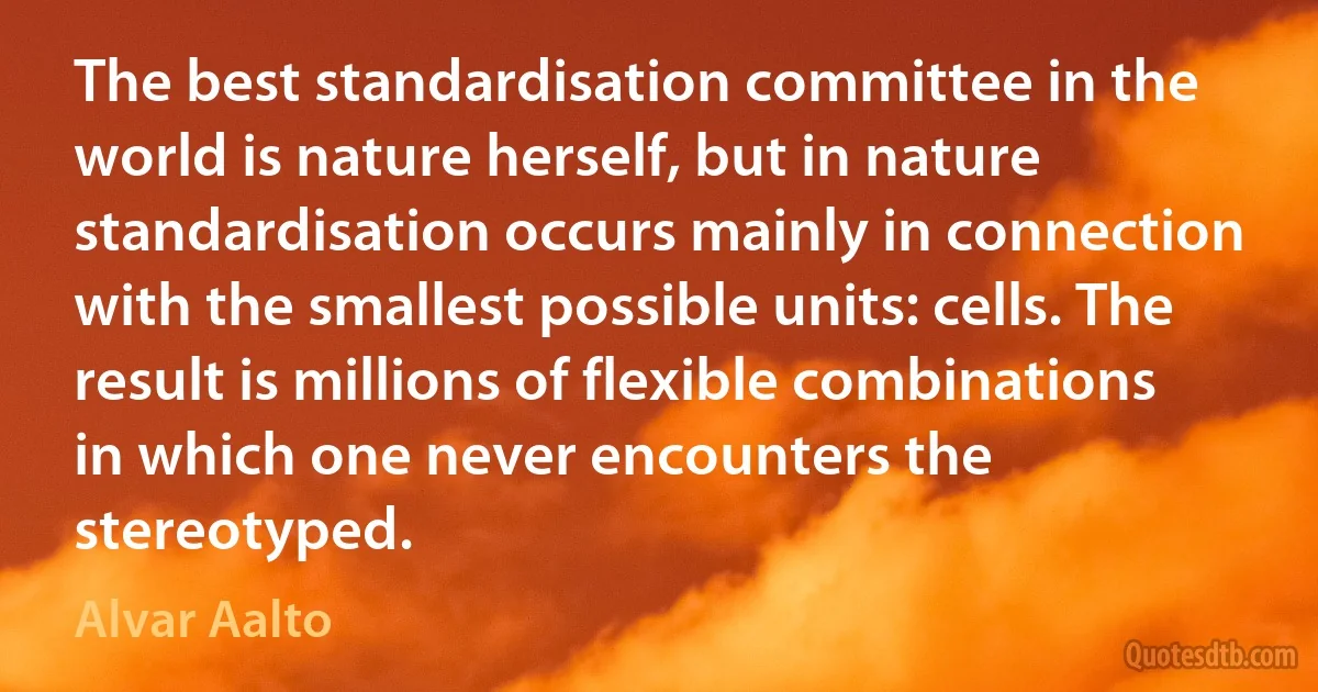 The best standardisation committee in the world is nature herself, but in nature standardisation occurs mainly in connection with the smallest possible units: cells. The result is millions of flexible combinations in which one never encounters the stereotyped. (Alvar Aalto)