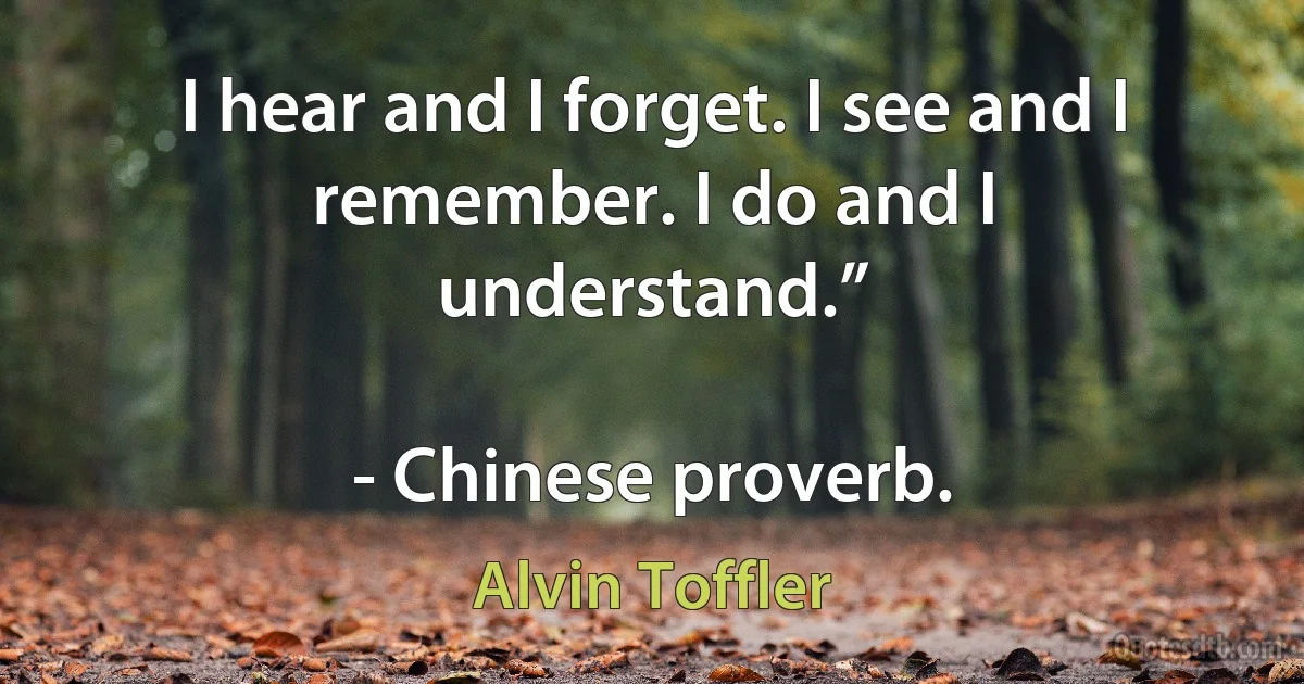 I hear and I forget. I see and I remember. I do and I understand.”

- Chinese proverb. (Alvin Toffler)