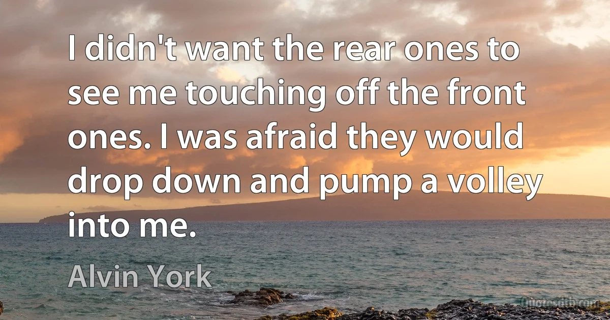 I didn't want the rear ones to see me touching off the front ones. I was afraid they would drop down and pump a volley into me. (Alvin York)