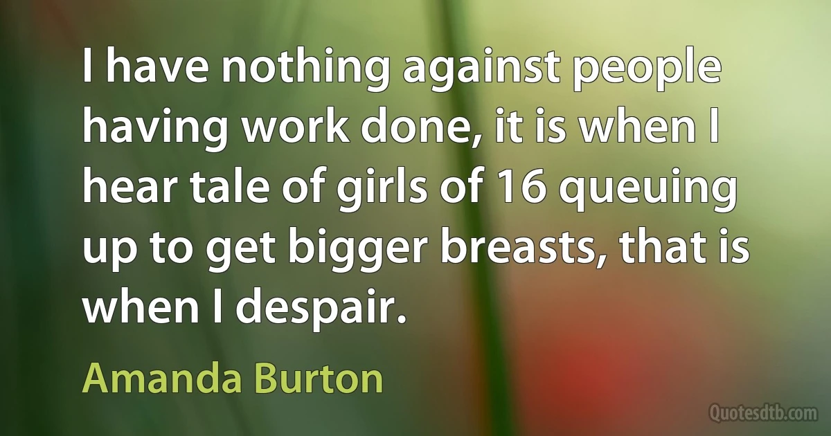 I have nothing against people having work done, it is when I hear tale of girls of 16 queuing up to get bigger breasts, that is when I despair. (Amanda Burton)