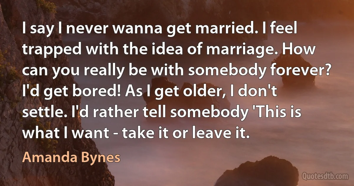 I say I never wanna get married. I feel trapped with the idea of marriage. How can you really be with somebody forever? I'd get bored! As I get older, I don't settle. I'd rather tell somebody 'This is what I want - take it or leave it. (Amanda Bynes)