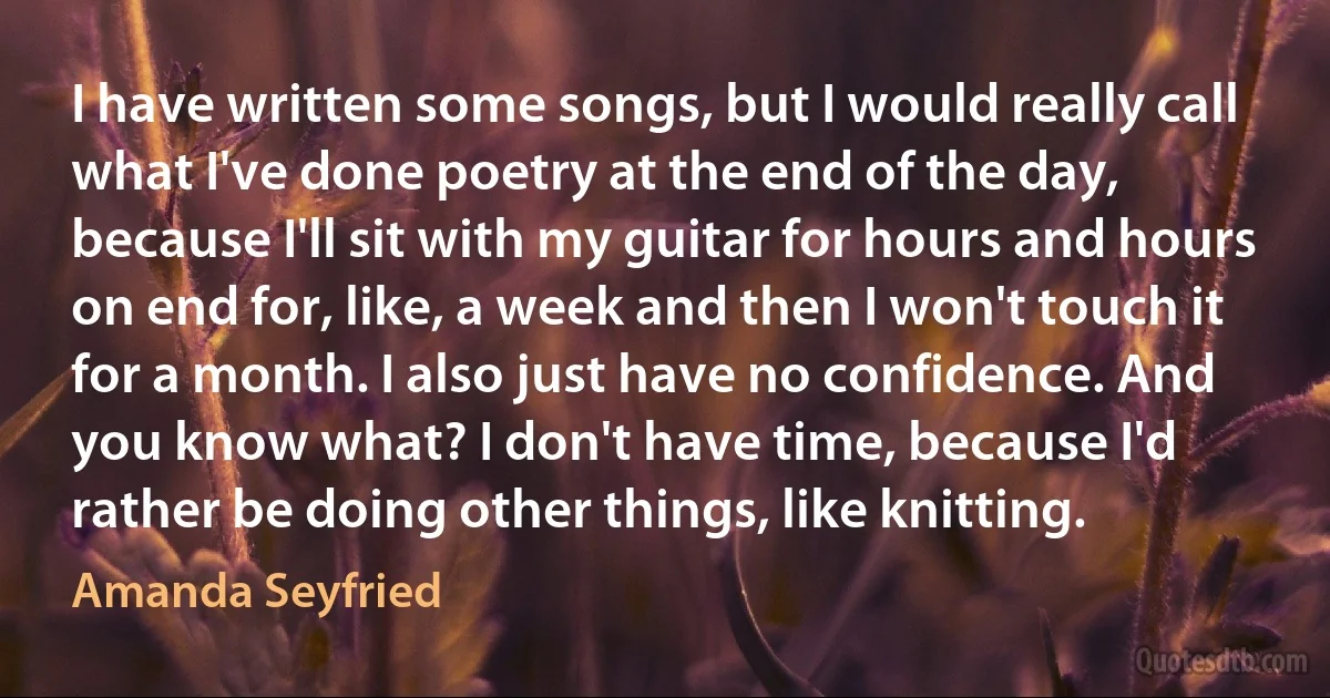 I have written some songs, but I would really call what I've done poetry at the end of the day, because I'll sit with my guitar for hours and hours on end for, like, a week and then I won't touch it for a month. I also just have no confidence. And you know what? I don't have time, because I'd rather be doing other things, like knitting. (Amanda Seyfried)