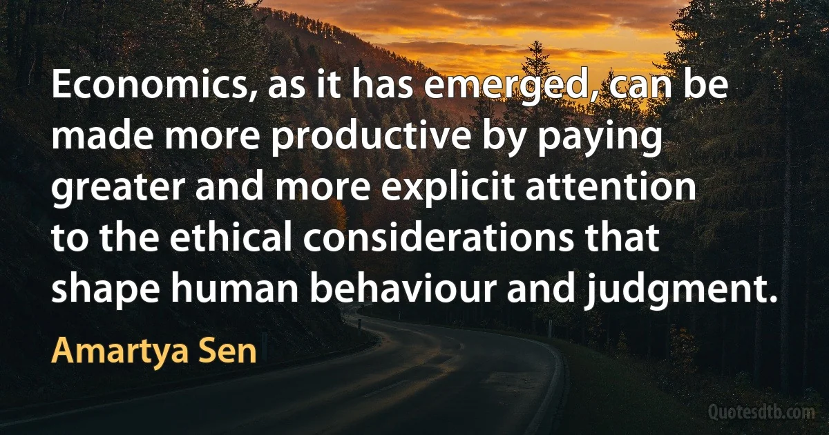 Economics, as it has emerged, can be made more productive by paying greater and more explicit attention to the ethical considerations that shape human behaviour and judgment. (Amartya Sen)