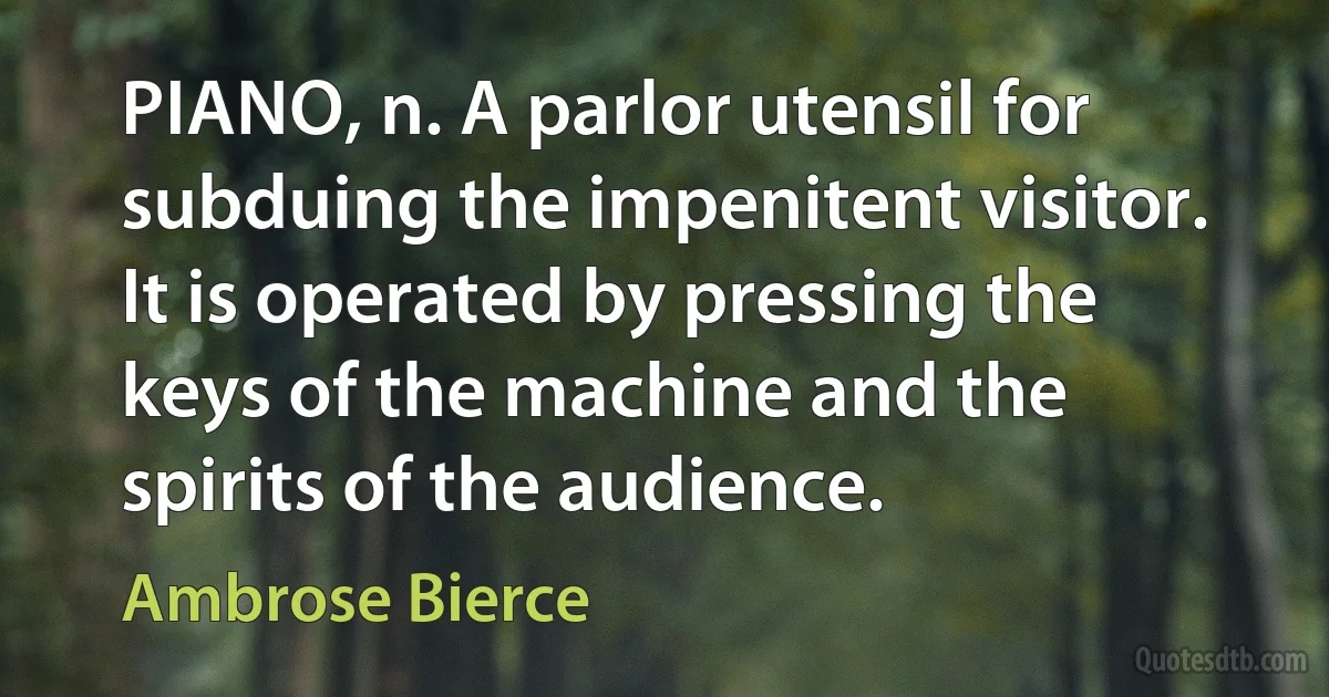 PIANO, n. A parlor utensil for subduing the impenitent visitor. It is operated by pressing the keys of the machine and the spirits of the audience. (Ambrose Bierce)