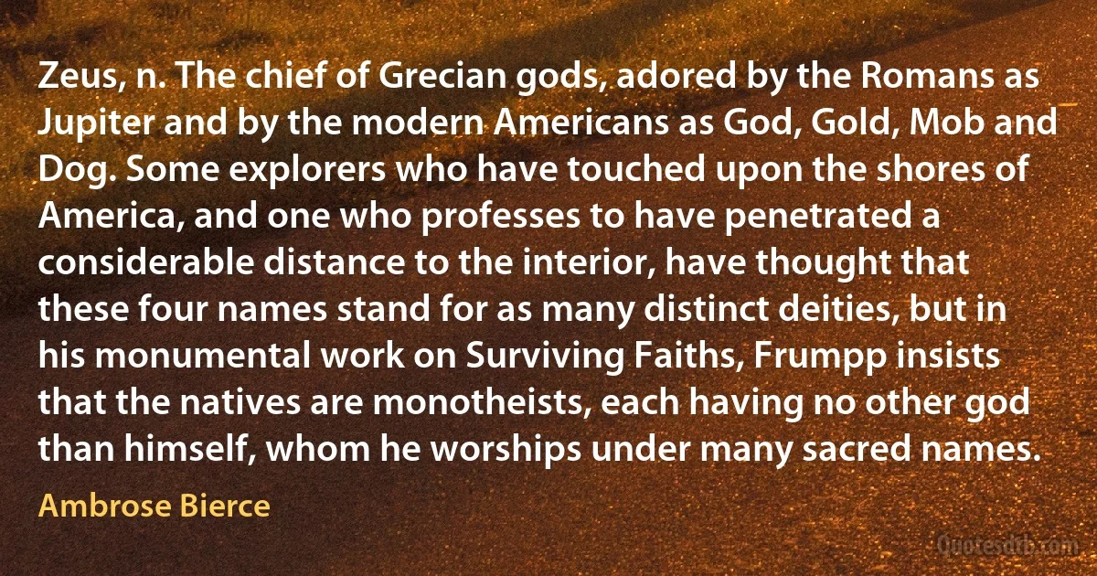 Zeus, n. The chief of Grecian gods, adored by the Romans as Jupiter and by the modern Americans as God, Gold, Mob and Dog. Some explorers who have touched upon the shores of America, and one who professes to have penetrated a considerable distance to the interior, have thought that these four names stand for as many distinct deities, but in his monumental work on Surviving Faiths, Frumpp insists that the natives are monotheists, each having no other god than himself, whom he worships under many sacred names. (Ambrose Bierce)