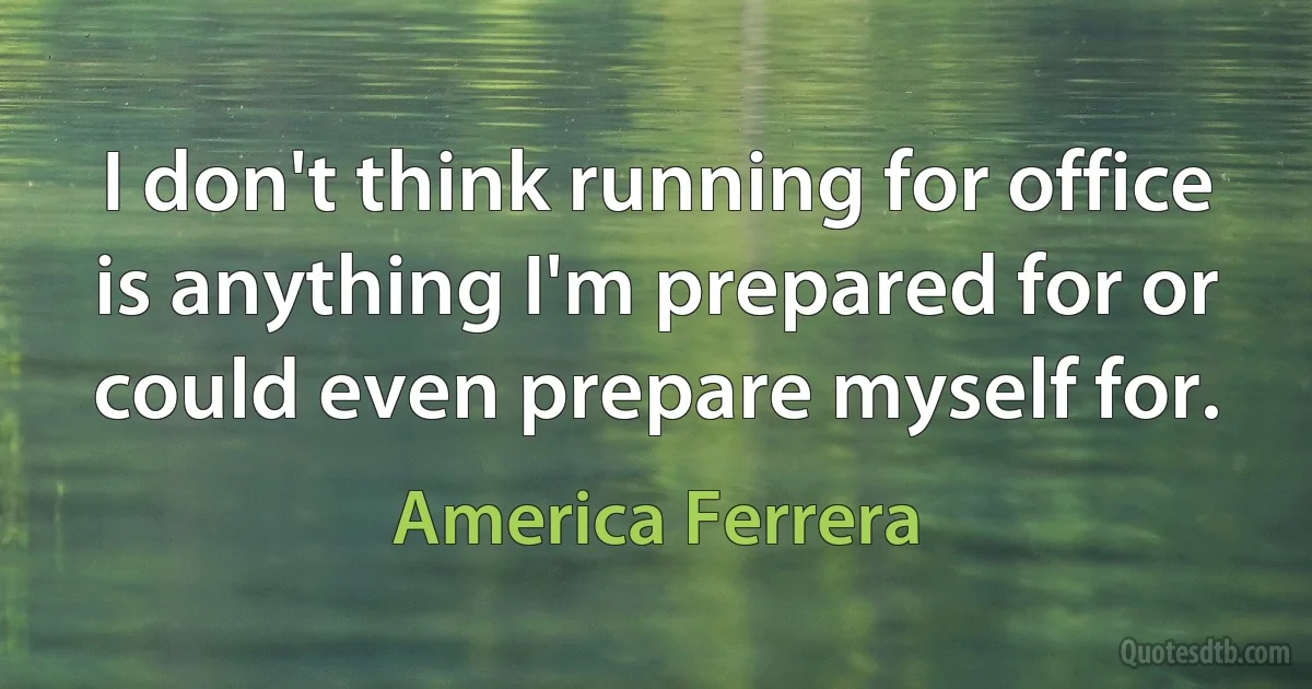 I don't think running for office is anything I'm prepared for or could even prepare myself for. (America Ferrera)