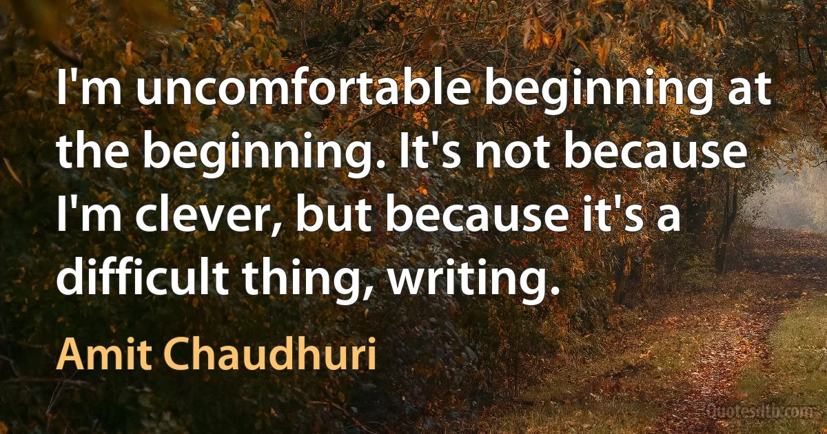 I'm uncomfortable beginning at the beginning. It's not because I'm clever, but because it's a difficult thing, writing. (Amit Chaudhuri)