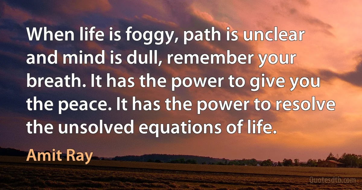 When life is foggy, path is unclear and mind is dull, remember your breath. It has the power to give you the peace. It has the power to resolve the unsolved equations of life. (Amit Ray)