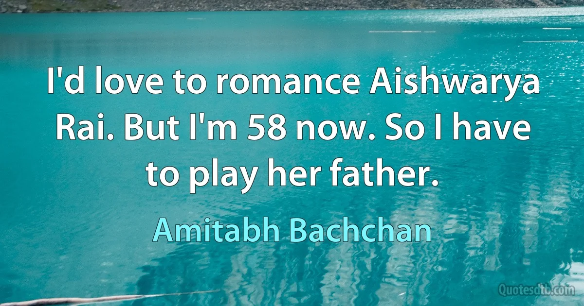 I'd love to romance Aishwarya Rai. But I'm 58 now. So I have to play her father. (Amitabh Bachchan)