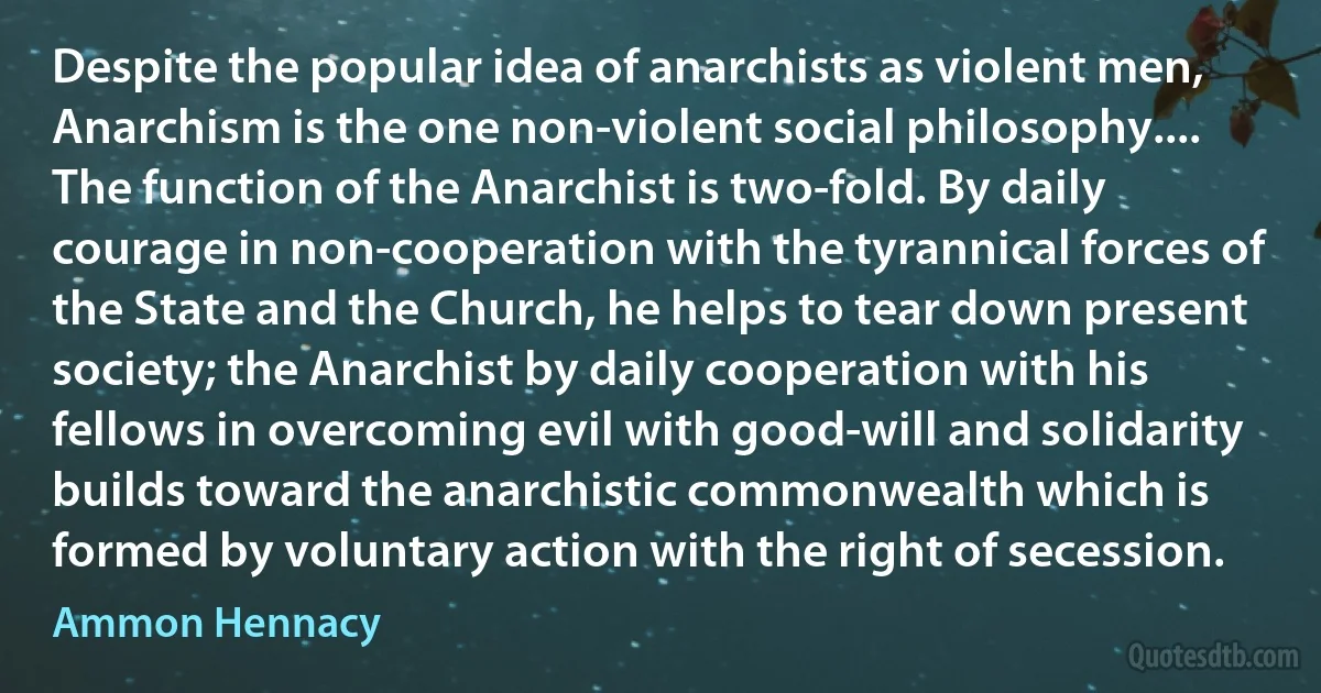 Despite the popular idea of anarchists as violent men, Anarchism is the one non-violent social philosophy.... The function of the Anarchist is two-fold. By daily courage in non-cooperation with the tyrannical forces of the State and the Church, he helps to tear down present society; the Anarchist by daily cooperation with his fellows in overcoming evil with good-will and solidarity builds toward the anarchistic commonwealth which is formed by voluntary action with the right of secession. (Ammon Hennacy)