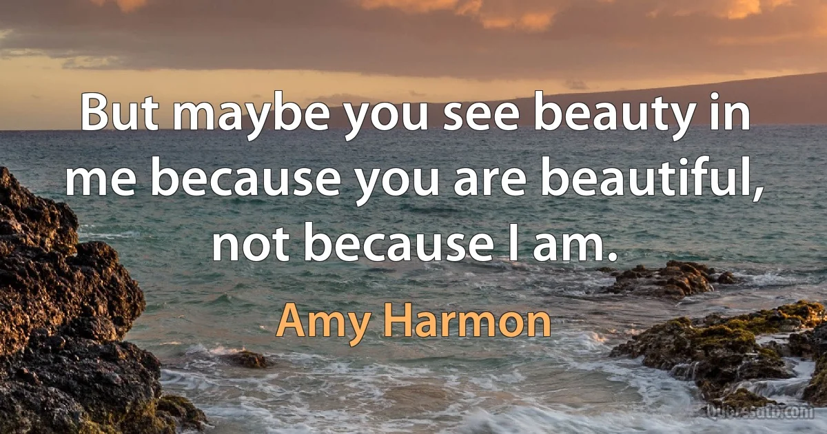 But maybe you see beauty in me because you are beautiful, not because I am. (Amy Harmon)