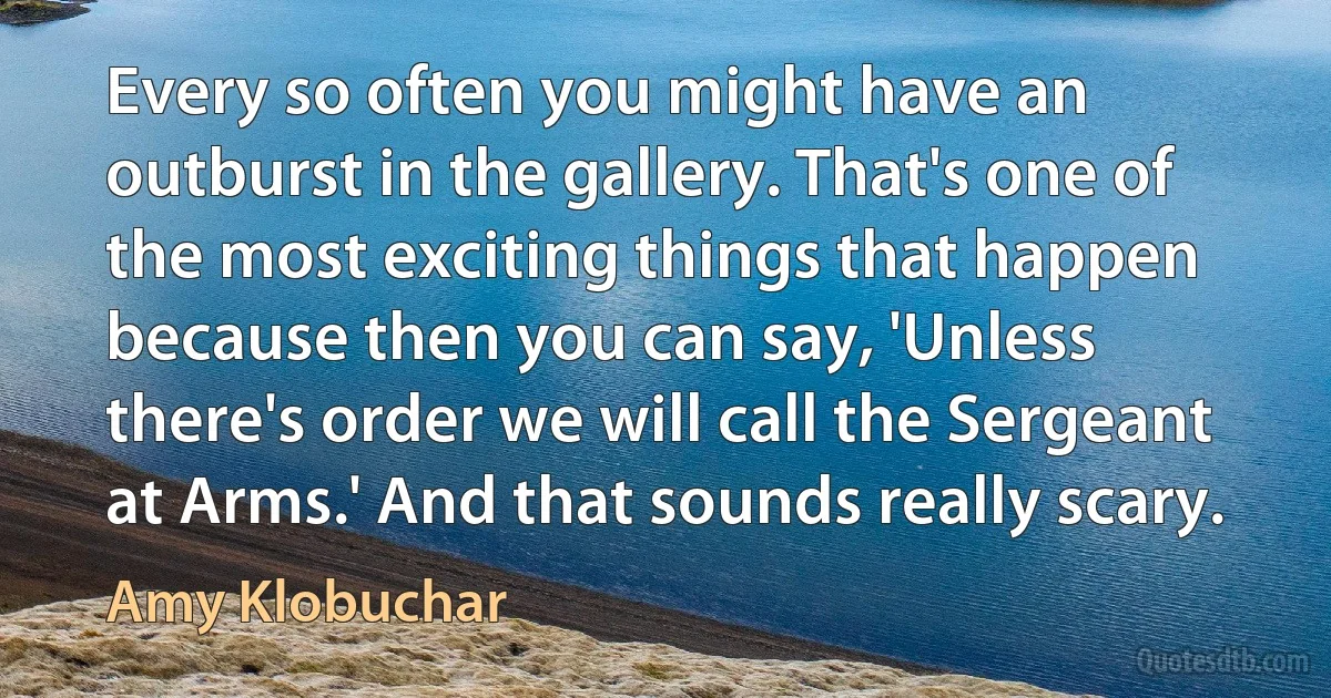 Every so often you might have an outburst in the gallery. That's one of the most exciting things that happen because then you can say, 'Unless there's order we will call the Sergeant at Arms.' And that sounds really scary. (Amy Klobuchar)