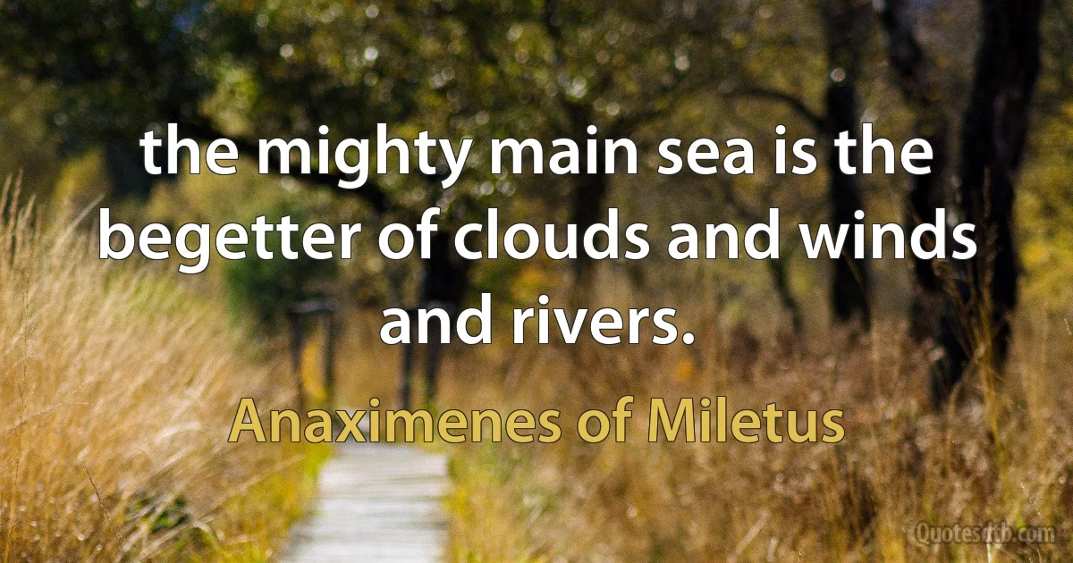 the mighty main sea is the begetter of clouds and winds and rivers. (Anaximenes of Miletus)