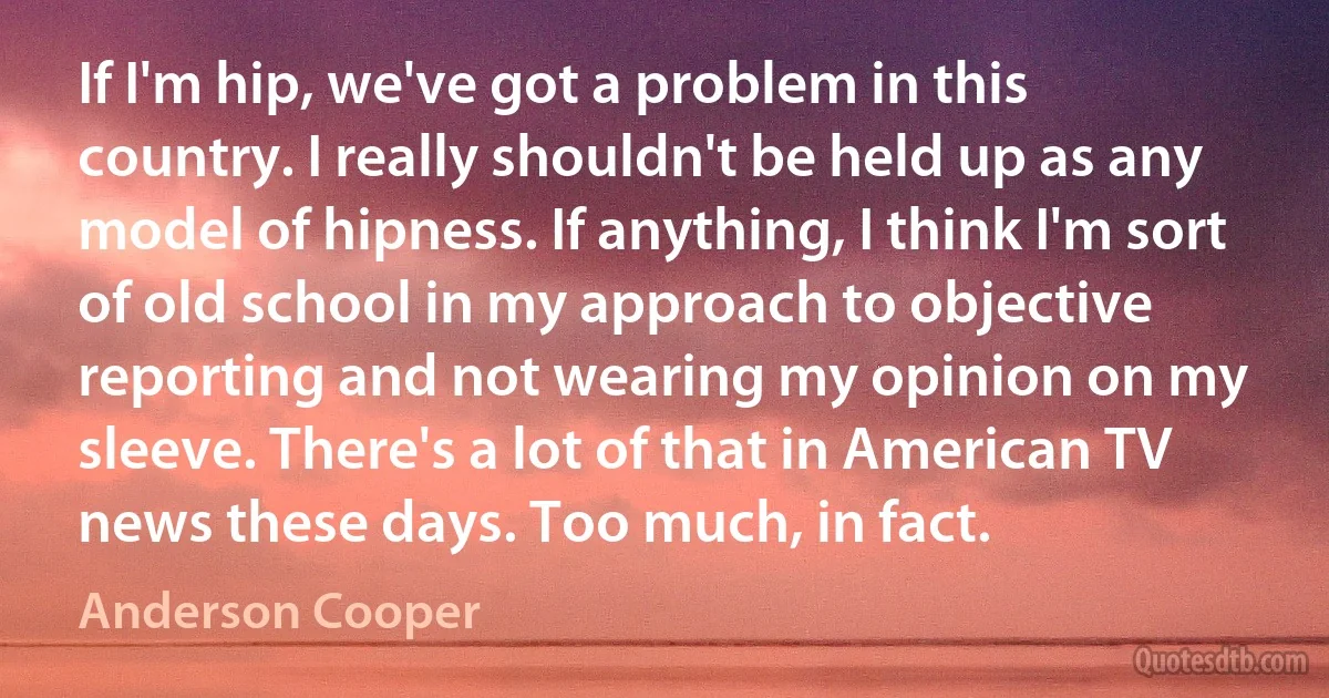 If I'm hip, we've got a problem in this country. I really shouldn't be held up as any model of hipness. If anything, I think I'm sort of old school in my approach to objective reporting and not wearing my opinion on my sleeve. There's a lot of that in American TV news these days. Too much, in fact. (Anderson Cooper)