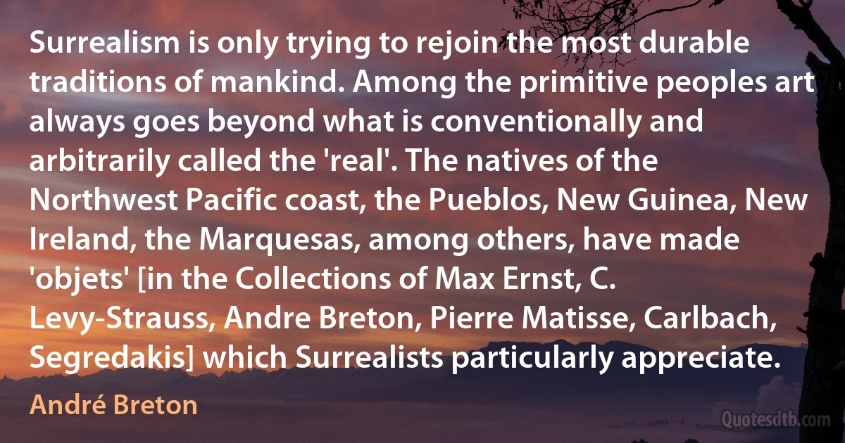 Surrealism is only trying to rejoin the most durable traditions of mankind. Among the primitive peoples art always goes beyond what is conventionally and arbitrarily called the 'real'. The natives of the Northwest Pacific coast, the Pueblos, New Guinea, New Ireland, the Marquesas, among others, have made 'objets' [in the Collections of Max Ernst, C. Levy-Strauss, Andre Breton, Pierre Matisse, Carlbach, Segredakis] which Surrealists particularly appreciate. (André Breton)