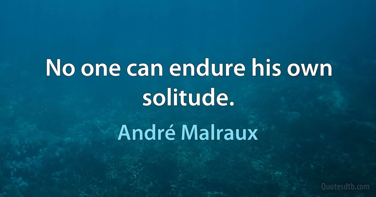 No one can endure his own solitude. (André Malraux)