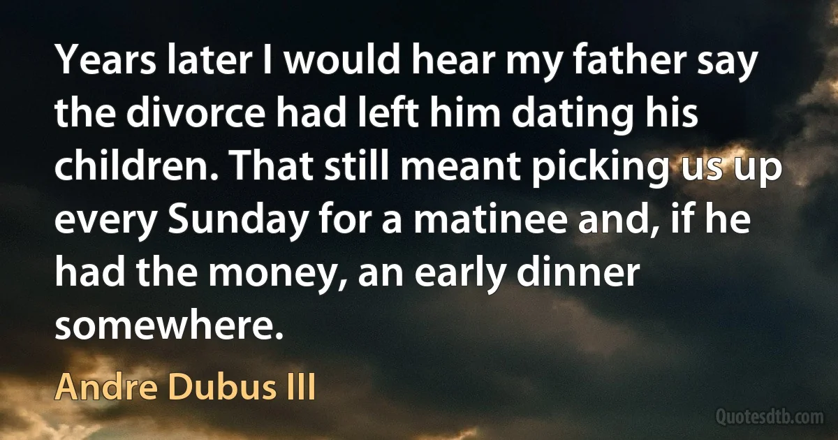 Years later I would hear my father say the divorce had left him dating his children. That still meant picking us up every Sunday for a matinee and, if he had the money, an early dinner somewhere. (Andre Dubus III)