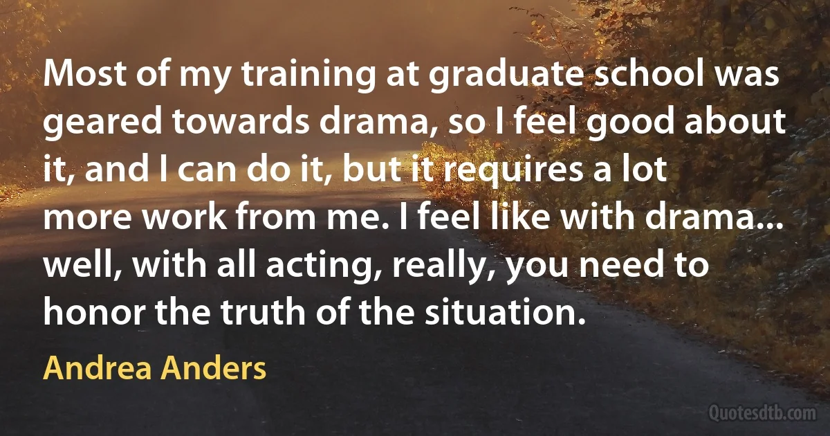 Most of my training at graduate school was geared towards drama, so I feel good about it, and I can do it, but it requires a lot more work from me. I feel like with drama... well, with all acting, really, you need to honor the truth of the situation. (Andrea Anders)