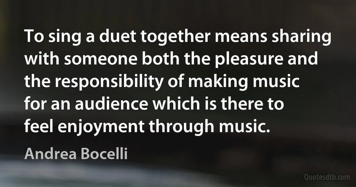 To sing a duet together means sharing with someone both the pleasure and the responsibility of making music for an audience which is there to feel enjoyment through music. (Andrea Bocelli)