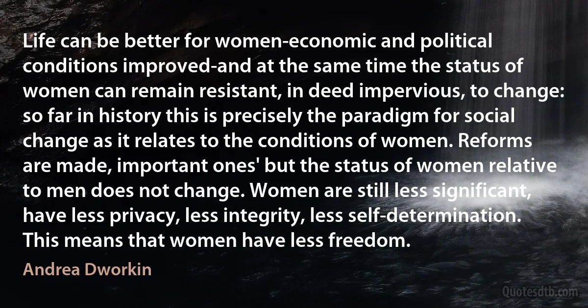 Life can be better for women-economic and political conditions improved-and at the same time the status of women can remain resistant, in deed impervious, to change: so far in history this is precisely the paradigm for social change as it relates to the conditions of women. Reforms are made, important ones' but the status of women relative to men does not change. Women are still less significant, have less privacy, less integrity, less self-determination. This means that women have less freedom. (Andrea Dworkin)