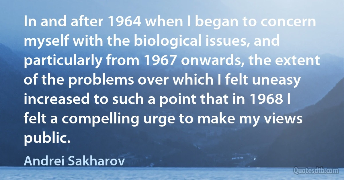 In and after 1964 when I began to concern myself with the biological issues, and particularly from 1967 onwards, the extent of the problems over which I felt uneasy increased to such a point that in 1968 I felt a compelling urge to make my views public. (Andrei Sakharov)