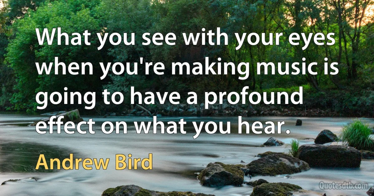 What you see with your eyes when you're making music is going to have a profound effect on what you hear. (Andrew Bird)